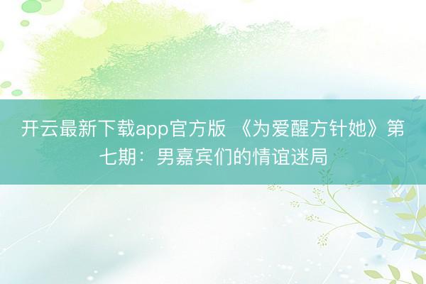 开云最新下载app官方版 《为爱醒方针她》第七期:男嘉宾们的情谊迷局