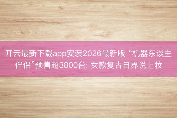 开云最新下载app安装2026最新版 “机器东谈主伴侣”预售超3800台: 女款复古自界说上妆
