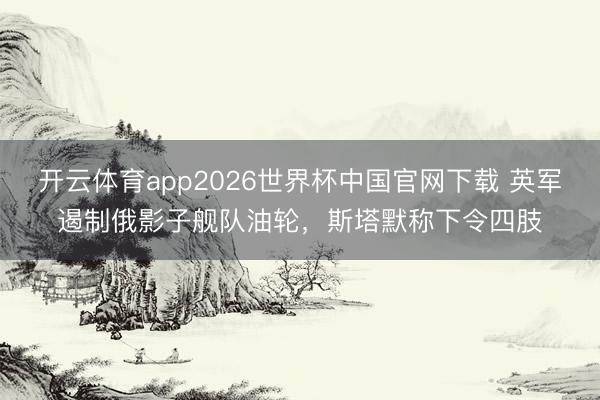 开云体育app2026世界杯中国官网下载 英军遏制俄影子舰队油轮,斯塔默称下令四肢
