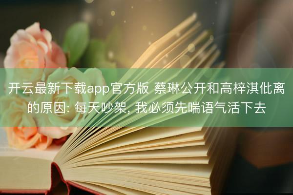 开云最新下载app官方版 蔡琳公开和高梓淇仳离的原因: 每天吵架， 我必须先喘语气活下去