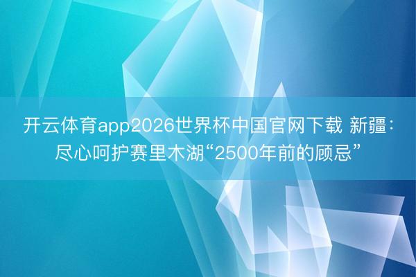 开云体育app2026世界杯中国官网下载 新疆：尽心呵护赛里木湖“2500年前的顾忌”