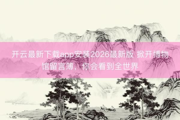 开云最新下载app安装2026最新版 掀开博物馆留言簿，你会看到全世界