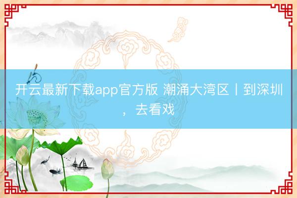 开云最新下载app官方版 潮涌大湾区丨到深圳，去看戏