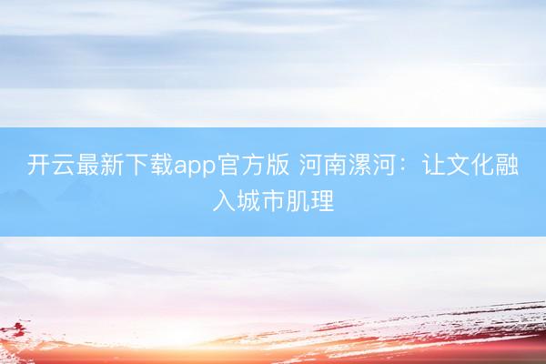 开云最新下载app官方版 河南漯河:让文化融入城市肌理