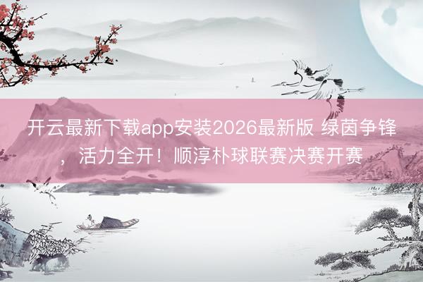 开云最新下载app安装2026最新版 绿茵争锋，活力全开！顺淳朴球联赛决赛开赛