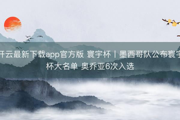 开云最新下载app官方版 寰宇杯丨墨西哥队公布寰宇杯大名单 奥乔亚6次入选
