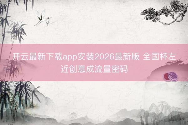 开云最新下载app安装2026最新版 全国杯左近创意成流量密码