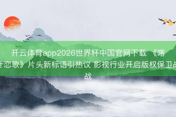 开云体育app2026世界杯中国官网下载 《喀什恋歌》片头新标语引热议 影视行业开启版权保卫战