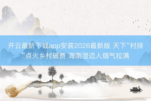 开云最新下载app安装2026最新版 天下“村排”点火乡村破费 海南澄迈人烟气拉满