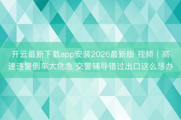 开云最新下载app安装2026最新版 视频丨高速违警倒车太危急 交警辅导错过出口这么惩办