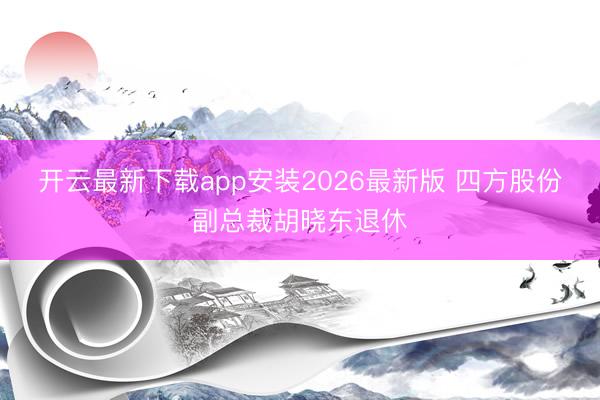 开云最新下载app安装2026最新版 四方股份副总裁胡晓东退休
