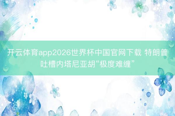 开云体育app2026世界杯中国官网下载 特朗普吐槽内塔尼亚胡“极度难缠”