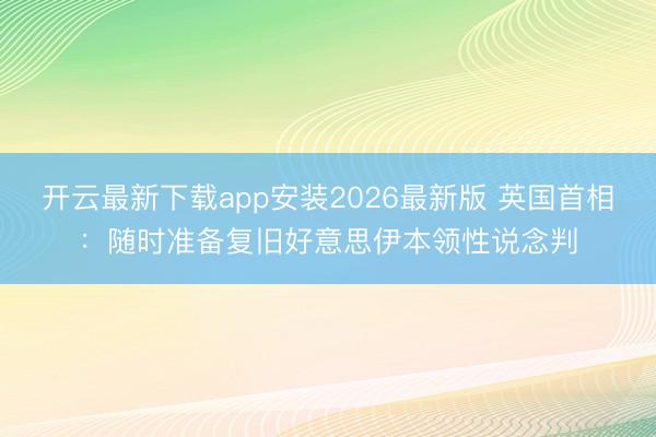 开云最新下载app安装2026最新版 英国首相:随时准备复旧好意思伊本领性说念判