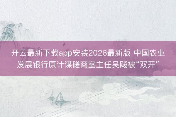开云最新下载app安装2026最新版 中国农业发展银行原计谋磋商室主任吴飚被“双开”
