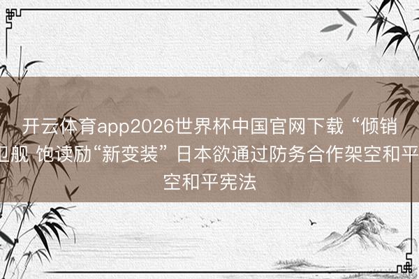 开云体育app2026世界杯中国官网下载 “倾销”护卫舰 饱读励“新变装” 日本欲通过防务合作架空和平宪法