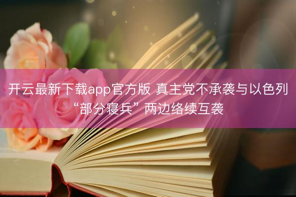 开云最新下载app官方版 真主党不承袭与以色列“部分寝兵” 两边络续互袭