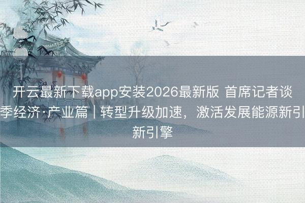 开云最新下载app安装2026最新版 首席记者谈首季经济·产业篇 | 转型升级加速，激活发展能源新引擎