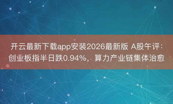 开云最新下载app安装2026最新版 A股午评：创业板指半日跌0.94%，算力产业链集体治愈