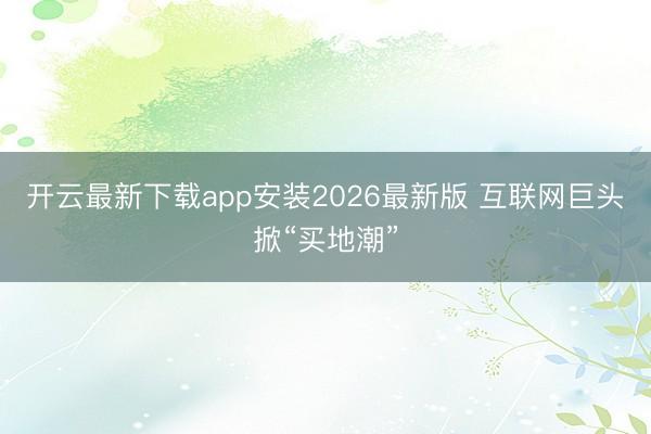 开云最新下载app安装2026最新版 互联网巨头掀“买地潮”