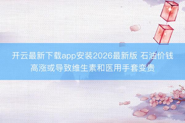 开云最新下载app安装2026最新版 石油价钱高涨或导致维生素和医用手套变贵