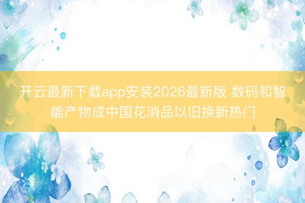 开云最新下载app安装2026最新版 数码和智能产物成中国花消品以旧换新热门