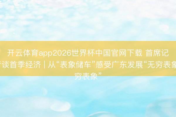 开云体育app2026世界杯中国官网下载 首席记者谈首季经济 | 从“表象储车”感受广东发展“无穷表象”