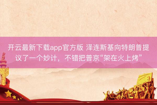 开云最新下载app官方版 泽连斯基向特朗普提议了一个妙计，不错把普京“架在火上烤”