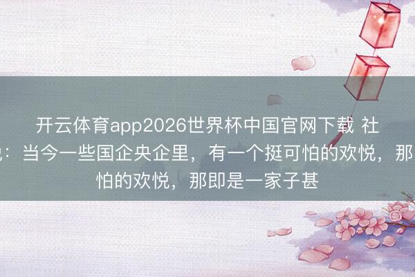 开云体育app2026世界杯中国官网下载 社会不雅察家说：当今一些国企央企里，有一个挺可怕的欢悦，那即是一家子甚