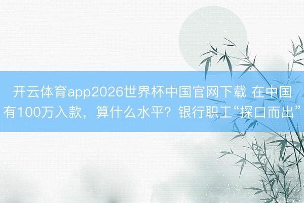 开云体育app2026世界杯中国官网下载 在中国有100万入款，算什么水平？银行职工“探口而出”