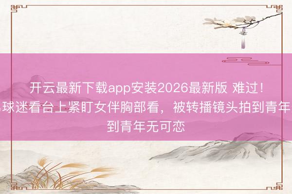 开云最新下载app安装2026最新版 难过！巴西男球迷看台上紧盯女伴胸部看，被转播镜头拍到青年无可恋