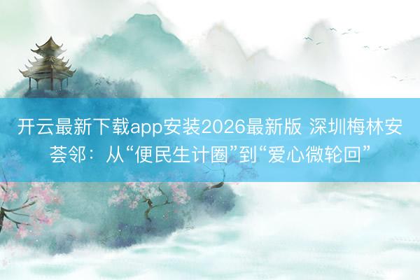 开云最新下载app安装2026最新版 深圳梅林安荟邻：从“便民生计圈”到“爱心微轮回”