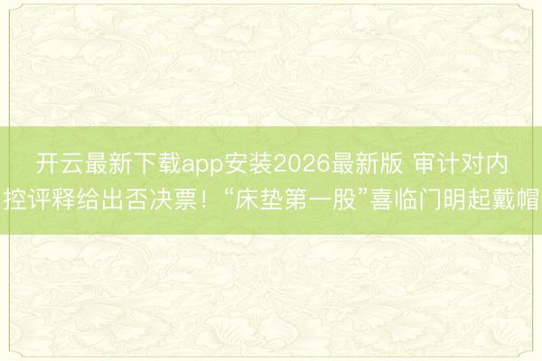 开云最新下载app安装2026最新版 审计对内控评释给出否决票!“床垫第一股”喜临门明起戴帽