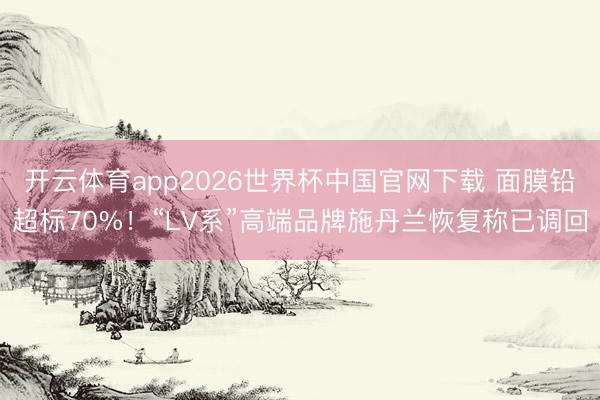 开云体育app2026世界杯中国官网下载 面膜铅超标70%!“LV系”高端品牌施丹兰恢复称已调回