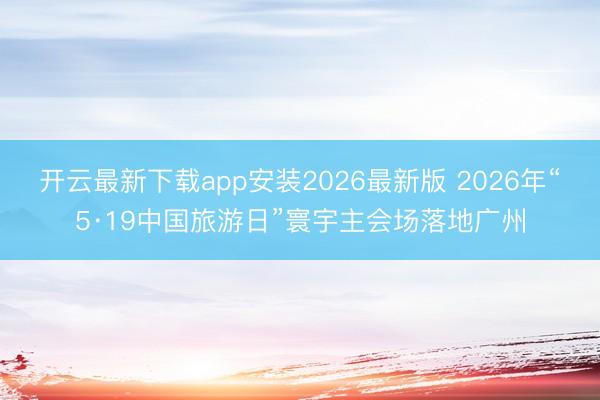 开云最新下载app安装2026最新版 2026年“5·19中国旅游日”寰宇主会场落地广州