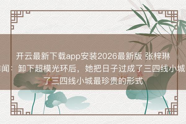 开云最新下载app安装2026最新版 张梓琳一家四口零绯闻：卸下超模光环后，她把日子过成了三四线小城最珍贵的形式