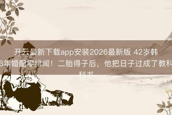 开云最新下载app安装2026最新版 42岁韩庚6年婚配零绯闻！二胎得子后，他把日子过成了教科书