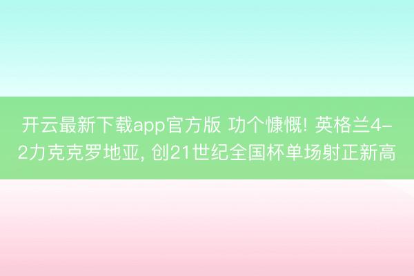 开云最新下载app官方版 功个慷慨! 英格兰4-2力克克罗地亚， 创21世纪全国杯单场射正新高