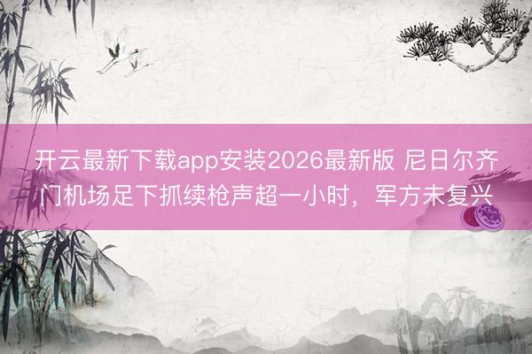 开云最新下载app安装2026最新版 尼日尔齐门机场足下抓续枪声超一小时,军方未复兴